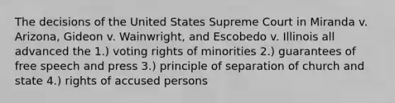 The decisions of the United States Supreme Court in Miranda v. Arizona, Gideon v. Wainwright, and Escobedo v. Illinois all advanced the 1.) voting rights of minorities 2.) guarantees of free speech and press 3.) principle of separation of church and state 4.) rights of accused persons