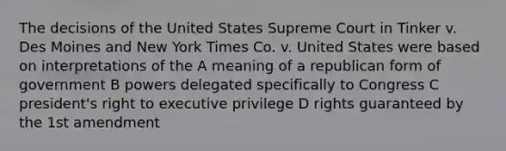 The decisions of the United States Supreme Court in Tinker v. Des Moines and New York Times Co. v. United States were based on interpretations of the A meaning of a republican form of government B powers delegated specifically to Congress C president's right to executive privilege D rights guaranteed by the 1st amendment