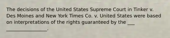 The decisions of the United States Supreme Court in Tinker v. Des Moines and New York Times Co. v. United States were based on interpretations of the rights guaranteed by the ___ _________________.