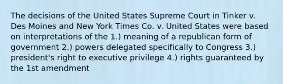 The decisions of the United States Supreme Court in Tinker v. Des Moines and New York Times Co. v. United States were based on interpretations of the 1.) meaning of a republican form of government 2.) powers delegated specifically to Congress 3.) president's right to executive privilege 4.) rights guaranteed by the 1st amendment