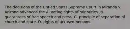 The decisions of the Untied States Supreme Court in Miranda v. Arizona advanced the A. voting rights of minorities. B. guarantees of free speech and press. C. principle of separation of church and state. D. rights of accused persons.