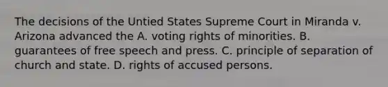 The decisions of the Untied States Supreme Court in Miranda v. Arizona advanced the A. voting rights of minorities. B. guarantees of free speech and press. C. principle of separation of church and state. D. rights of accused persons.