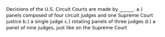 Decisions of the U.S. Circuit Courts are made by ______. a.) panels composed of four circuit judges and one Supreme Court justice b.) a single judge c.) rotating panels of three judges d.) a panel of nine judges, just like on the Supreme Court