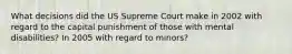 What decisions did the US Supreme Court make in 2002 with regard to the capital punishment of those with mental disabilities? In 2005 with regard to minors?