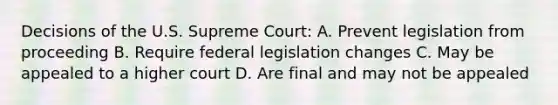 Decisions of the U.S. Supreme Court: A. Prevent legislation from proceeding B. Require federal legislation changes C. May be appealed to a higher court D. Are final and may not be appealed