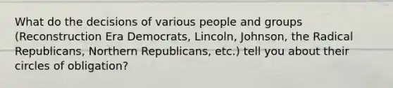 What do the decisions of various people and groups (Reconstruction Era Democrats, Lincoln, Johnson, the Radical Republicans, Northern Republicans, etc.) tell you about their circles of obligation?