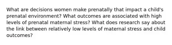 What are decisions women make prenatally that impact a child's prenatal environment? What outcomes are associated with high levels of prenatal maternal stress? What does research say about the link between relatively low levels of maternal stress and child outcomes?