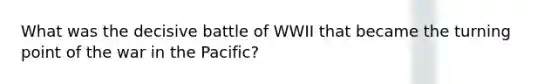 What was the decisive battle of WWII that became the turning point of the war in the Pacific?