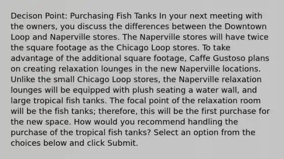 Decison Point: Purchasing Fish Tanks In your next meeting with the owners, you discuss the differences between the Downtown Loop and Naperville stores. The Naperville stores will have twice the square footage as the Chicago Loop stores. To take advantage of the additional square footage, Caffe Gustoso plans on creating relaxation lounges in the new Naperville locations. Unlike the small Chicago Loop stores, the Naperville relaxation lounges will be equipped with plush seating a water wall, and large tropical fish tanks. The focal point of the relaxation room will be the fish tanks; therefore, this will be the first purchase for the new space. How would you recommend handling the purchase of the tropical fish tanks? Select an option from the choices below and click Submit.