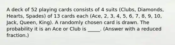 A deck of 52 playing cards consists of 4 suits (Clubs, Diamonds, Hearts, Spades) of 13 cards each (Ace, 2, 3, 4, 5, 6, 7, 8, 9, 10, Jack, Queen, King). A randomly chosen card is drawn. The probability it is an Ace or Club is _____. (Answer with a reduced fraction.)