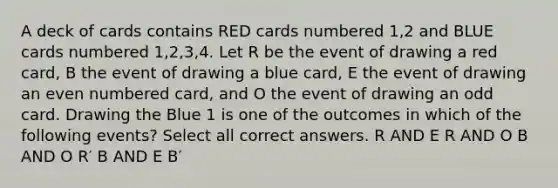 A deck of cards contains RED cards numbered 1,2 and BLUE cards numbered 1,2,3,4. Let R be the event of drawing a red card, B the event of drawing a blue card, E the event of drawing an even numbered card, and O the event of drawing an odd card. Drawing the Blue 1 is one of the outcomes in which of the following events? Select all correct answers. R AND E R AND O B AND O R′ B AND E B′