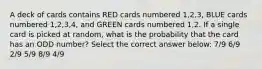 A deck of cards contains RED cards numbered 1,2,3, BLUE cards numbered 1,2,3,4, and GREEN cards numbered 1,2. If a single card is picked at random, what is the probability that the card has an ODD number? Select the correct answer below: 7/9 6/9 2/9 5/9 8/9 4/9