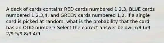 A deck of cards contains RED cards numbered 1,2,3, BLUE cards numbered 1,2,3,4, and GREEN cards numbered 1,2. If a single card is picked at random, what is the probability that the card has an <a href='https://www.questionai.com/knowledge/kEoqoLK8XQ-odd-number' class='anchor-knowledge'>odd number</a>? Select the correct answer below: 7/9 6/9 2/9 5/9 8/9 4/9