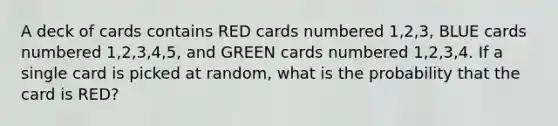 A deck of cards contains RED cards numbered 1,2,3, BLUE cards numbered 1,2,3,4,5, and GREEN cards numbered 1,2,3,4. If a single card is picked at random, what is the probability that the card is RED?