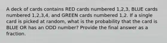 A deck of cards contains RED cards numbered 1,2,3, BLUE cards numbered 1,2,3,4, and GREEN cards numbered 1,2. If a single card is picked at random, what is the probability that the card is BLUE OR has an ODD number? Provide the final answer as a fraction.