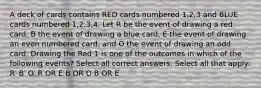 A deck of cards contains RED cards numbered 1,2,3 and BLUE cards numbered 1,2,3,4. Let R be the event of drawing a red card, B the event of drawing a blue card, E the event of drawing an even numbered card, and O the event of drawing an odd card. Drawing the Red 1 is one of the outcomes in which of the following events? Select all correct answers. Select all that apply: R′ B′ O′ R OR E B OR O B OR E