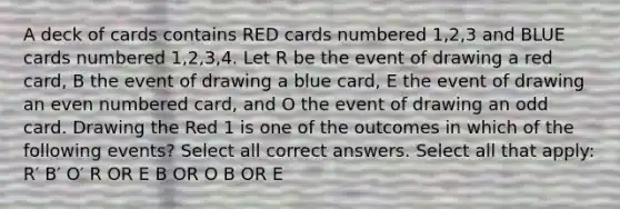 A deck of cards contains RED cards numbered 1,2,3 and BLUE cards numbered 1,2,3,4. Let R be the event of drawing a red card, B the event of drawing a blue card, E the event of drawing an <a href='https://www.questionai.com/knowledge/ki4hctpp5V-even-number' class='anchor-knowledge'>even number</a>ed card, and O the event of drawing an odd card. Drawing the Red 1 is one of the outcomes in which of the following events? Select all correct answers. Select all that apply: R′ B′ O′ R OR E B OR O B OR E