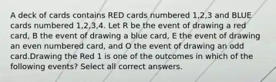 A deck of cards contains RED cards numbered 1,2,3 and BLUE cards numbered 1,2,3,4. Let R be the event of drawing a red card, B the event of drawing a blue card, E the event of drawing an <a href='https://www.questionai.com/knowledge/ki4hctpp5V-even-number' class='anchor-knowledge'>even number</a>ed card, and O the event of drawing an odd card.Drawing the Red 1 is one of the outcomes in which of the following events? Select all correct answers.