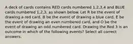 A deck of cards contains RED cards numbered 1,2,3,4 and BLUE cards numbered 1,2,3, as shown below. Let R be the event of drawing a red card, B be the event of drawing a blue card, E be the event of drawing an even numbered card, and O be the event of drawing an odd numbered card. Drawing the Red 3 is an outcome in which of the following events? Select all correct answers.