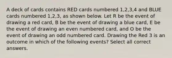 A deck of cards contains RED cards numbered 1,2,3,4 and BLUE cards numbered 1,2,3, as shown below. Let R be the event of drawing a red card, B be the event of drawing a blue card, E be the event of drawing an even numbered card, and O be the event of drawing an odd numbered card. Drawing the Red 3 is an outcome in which of the following events? Select all correct answers.