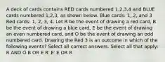 A deck of cards contains RED cards numbered 1,2,3,4 and BLUE cards numbered 1,2,3, as shown below. Blue cards: 1, 2, and 3 Red cards: 1, 2, 3, 4. Let R be the event of drawing a red card, B be the event of drawing a blue card, E be the event of drawing an even numbered card, and O be the event of drawing an odd numbered card. Drawing the Red 3 is an outcome in which of the following events? Select all correct answers. Select all that apply: R AND O B OR E R′ E′ E OR R