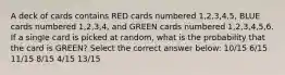 A deck of cards contains RED cards numbered 1,2,3,4,5, BLUE cards numbered 1,2,3,4, and GREEN cards numbered 1,2,3,4,5,6. If a single card is picked at random, what is the probability that the card is GREEN? Select the correct answer below: 10/15 6/15 11/15 8/15 4/15 13/15