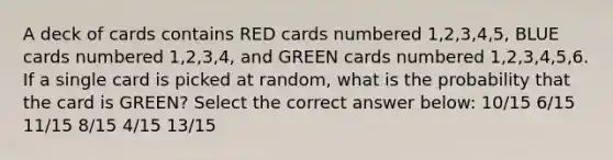 A deck of cards contains RED cards numbered 1,2,3,4,5, BLUE cards numbered 1,2,3,4, and GREEN cards numbered 1,2,3,4,5,6. If a single card is picked at random, what is the probability that the card is GREEN? Select the correct answer below: 10/15 6/15 11/15 8/15 4/15 13/15