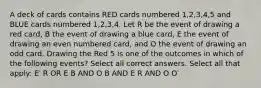 A deck of cards contains RED cards numbered 1,2,3,4,5 and BLUE cards numbered 1,2,3,4. Let R be the event of drawing a red card, B the event of drawing a blue card, E the event of drawing an even numbered card, and O the event of drawing an odd card. Drawing the Red 5 is one of the outcomes in which of the following events? Select all correct answers. Select all that apply: E′ R OR E B AND O B AND E R AND O O′