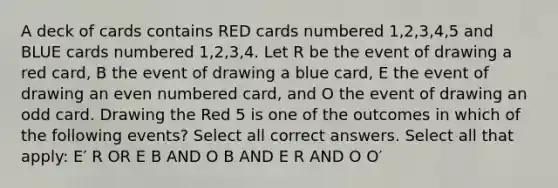 A deck of cards contains RED cards numbered 1,2,3,4,5 and BLUE cards numbered 1,2,3,4. Let R be the event of drawing a red card, B the event of drawing a blue card, E the event of drawing an even numbered card, and O the event of drawing an odd card. Drawing the Red 5 is one of the outcomes in which of the following events? Select all correct answers. Select all that apply: E′ R OR E B AND O B AND E R AND O O′