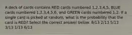 A deck of cards contains RED cards numbered 1,2,3,4,5, BLUE cards numbered 1,2,3,4,5,6, and GREEN cards numbered 1,2. If a single card is picked at random, what is the probability that the card is RED? Select the correct answer below: 8/13 2/13 5/13 3/13 1/13 6/13