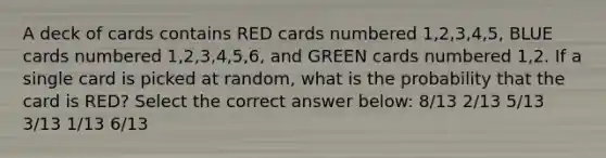 A deck of cards contains RED cards numbered 1,2,3,4,5, BLUE cards numbered 1,2,3,4,5,6, and GREEN cards numbered 1,2. If a single card is picked at random, what is the probability that the card is RED? Select the correct answer below: 8/13 2/13 5/13 3/13 1/13 6/13