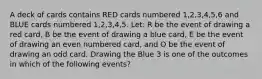 A deck of cards contains RED cards numbered 1,2,3,4,5,6 and BLUE cards numbered 1,2,3,4,5. Let: R be the event of drawing a red card, B be the event of drawing a blue card, E be the event of drawing an even numbered card, and O be the event of drawing an odd card. Drawing the Blue 3 is one of the outcomes in which of the following events?