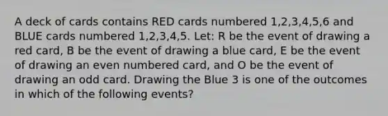 A deck of cards contains RED cards numbered 1,2,3,4,5,6 and BLUE cards numbered 1,2,3,4,5. Let: R be the event of drawing a red card, B be the event of drawing a blue card, E be the event of drawing an even numbered card, and O be the event of drawing an odd card. Drawing the Blue 3 is one of the outcomes in which of the following events?