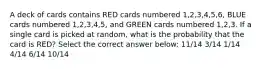 A deck of cards contains RED cards numbered 1,2,3,4,5,6, BLUE cards numbered 1,2,3,4,5, and GREEN cards numbered 1,2,3. If a single card is picked at random, what is the probability that the card is RED? Select the correct answer below: 11/14 3/14 1/14 4/14 6/14 10/14