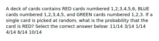 A deck of cards contains RED cards numbered 1,2,3,4,5,6, BLUE cards numbered 1,2,3,4,5, and GREEN cards numbered 1,2,3. If a single card is picked at random, what is the probability that the card is RED? Select the correct answer below: 11/14 3/14 1/14 4/14 6/14 10/14