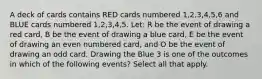 A deck of cards contains RED cards numbered 1,2,3,4,5,6 and BLUE cards numbered 1,2,3,4,5. Let: R be the event of drawing a red card, B be the event of drawing a blue card, E be the event of drawing an even numbered card, and O be the event of drawing an odd card. Drawing the Blue 3 is one of the outcomes in which of the following events? Select all that apply.