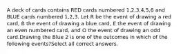 A deck of cards contains RED cards numbered 1,2,3,4,5,6 and BLUE cards numbered 1,2,3. Let R be the event of drawing a red card, B the event of drawing a blue card, E the event of drawing an even numbered card, and O the event of drawing an odd card.Drawing the Blue 2 is one of the outcomes in which of the following events?Select all correct answers.