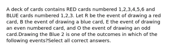 A deck of cards contains RED cards numbered 1,2,3,4,5,6 and BLUE cards numbered 1,2,3. Let R be the event of drawing a red card, B the event of drawing a blue card, E the event of drawing an even numbered card, and O the event of drawing an odd card.Drawing the Blue 2 is one of the outcomes in which of the following events?Select all correct answers.