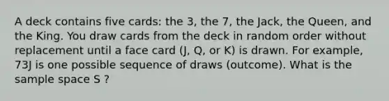 A deck contains five cards: the 3, the 7, the Jack, the Queen, and the King. You draw cards from the deck in random order without replacement until a face card (J, Q, or K) is drawn. For example, 73J is one possible sequence of draws (outcome). What is the sample space S ?