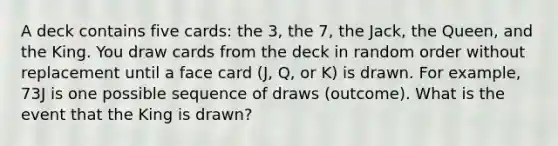 A deck contains five cards: the 3, the 7, the Jack, the Queen, and the King. You draw cards from the deck in random order without replacement until a face card (J, Q, or K) is drawn. For example, 73J is one possible sequence of draws (outcome). What is the event that the King is drawn?