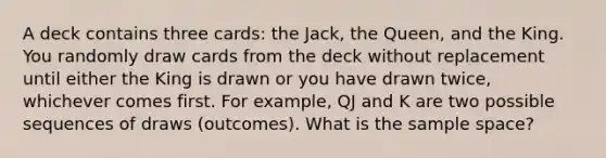 A deck contains three cards: the Jack, the Queen, and the King. You randomly draw cards from the deck without replacement until either the King is drawn or you have drawn twice, whichever comes first. For example, QJ and K are two possible sequences of draws (outcomes). What is the sample space?