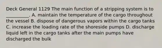 Deck General 1129 The main function of a stripping system is to __________. A. maintain the temperature of the cargo throughout the vessel B. dispose of dangerous vapors within the cargo tanks C. increase the loading rate of the shoreside pumps D. discharge liquid left in the cargo tanks after the main pumps have discharged the bulk