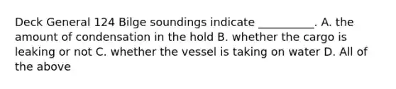 Deck General 124 Bilge soundings indicate __________. A. the amount of condensation in the hold B. whether the cargo is leaking or not C. whether the vessel is taking on water D. All of the above