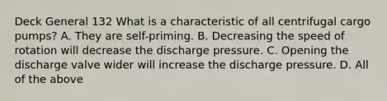 Deck General 132 What is a characteristic of all centrifugal cargo pumps? A. They are self-priming. B. Decreasing the speed of rotation will decrease the discharge pressure. C. Opening the discharge valve wider will increase the discharge pressure. D. All of the above