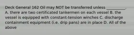 Deck General 162 Oil may NOT be transferred unless __________. A. there are two certificated tankermen on each vessel B. the vessel is equipped with constant-tension winches C. discharge containment equipment (i.e. drip pans) are in place D. All of the above