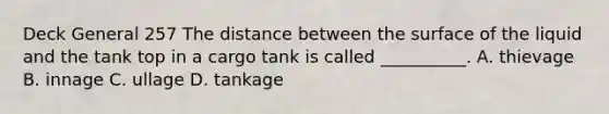 Deck General 257 The distance between the surface of the liquid and the tank top in a cargo tank is called __________. A. thievage B. innage C. ullage D. tankage