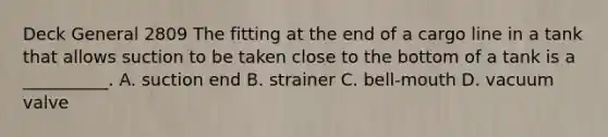 Deck General 2809 The fitting at the end of a cargo line in a tank that allows suction to be taken close to the bottom of a tank is a __________. A. suction end B. strainer C. bell-mouth D. vacuum valve