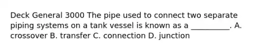 Deck General 3000 The pipe used to connect two separate piping systems on a tank vessel is known as a __________. A. crossover B. transfer C. connection D. junction