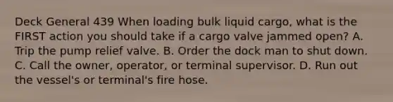 Deck General 439 When loading bulk liquid cargo, what is the FIRST action you should take if a cargo valve jammed open? A. Trip the pump relief valve. B. Order the dock man to shut down. C. Call the owner, operator, or terminal supervisor. D. Run out the vessel's or terminal's fire hose.