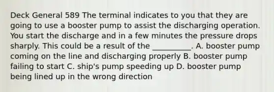 Deck General 589 The terminal indicates to you that they are going to use a booster pump to assist the discharging operation. You start the discharge and in a few minutes the pressure drops sharply. This could be a result of the __________. A. booster pump coming on the line and discharging properly B. booster pump failing to start C. ship's pump speeding up D. booster pump being lined up in the wrong direction